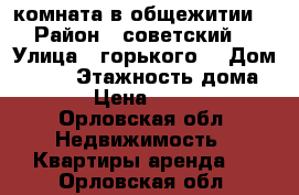 комната в общежитии  › Район ­ советский  › Улица ­ горького  › Дом ­ 117 › Этажность дома ­ 5 › Цена ­ 6 000 - Орловская обл. Недвижимость » Квартиры аренда   . Орловская обл.